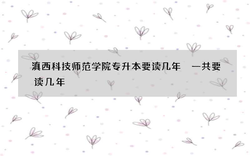 滇西科技师范学院专升本要读几年 一共要读几年